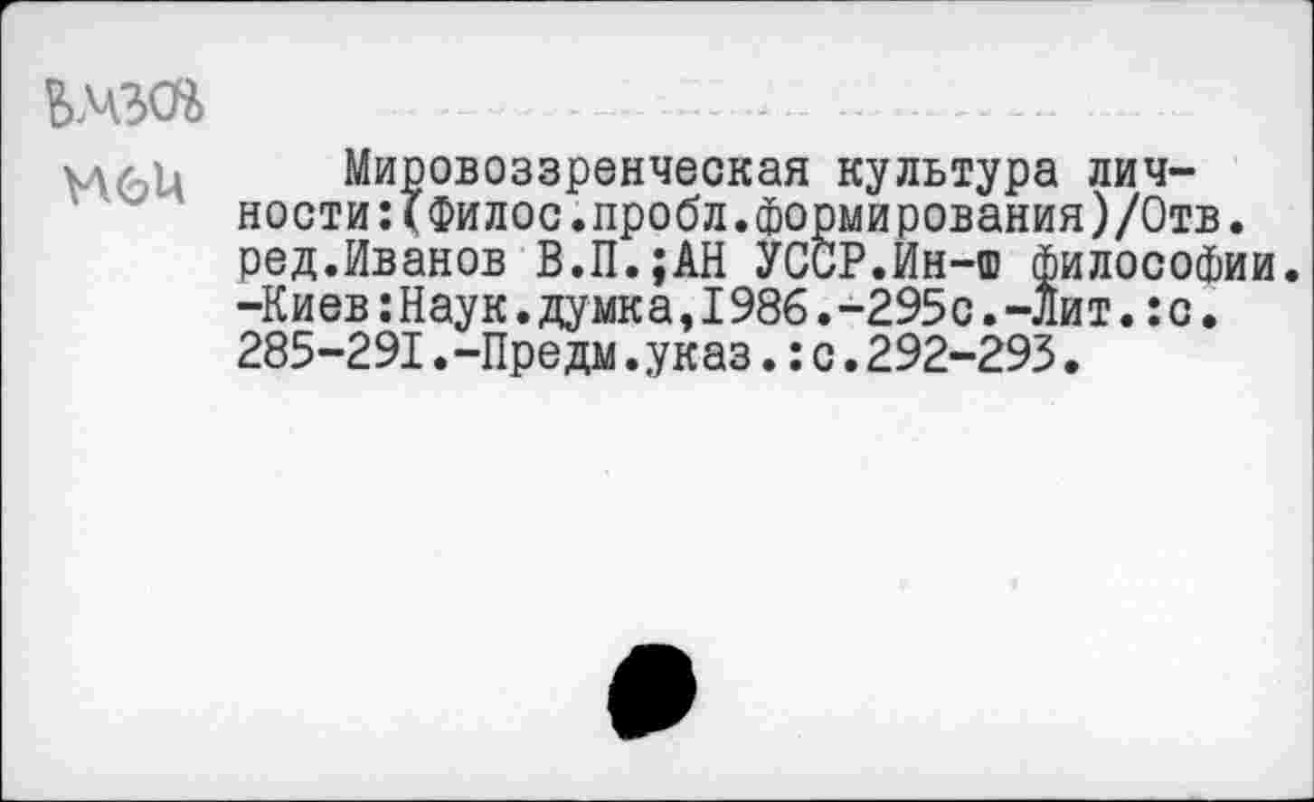 ﻿-.................
хд/ ь Мировоззренческая культура личности :(Филос.пробл.формирования )/0тв. ред.Иванов В.П.;АН УССР.Ин-ш Философии. -Киев:Наук.думка,1986.-295с.-лит.:с. 285-291.-Предм.указ.:с.292-293.